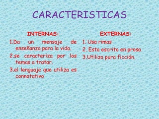 CARACTERISTICAS
INTERNAS:
1.Da un mensaje de
enseñanza para la vida.
2.se caracteriza por los
temas a tratar.
3.el lenguaje que utiliza es
connotativo
EXTERNAS:
1. Usa rimas
2. Esta escrito en prosa
3.Utiliza pura ficción.
 