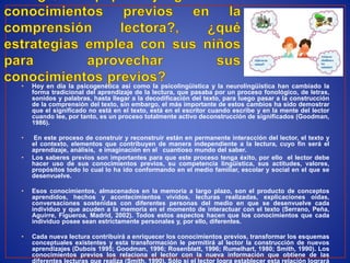 • Hoy en día la psicogenética así como la psicolingüística y la neurolingüística han cambiado la
forma tradicional del aprendizaje de la lectura, que pasaba por un proceso fonológico, de letras,
sonidos y palabras, hasta llegar a la decodificación del texto, para luego pasar a la construcción
de la comprensión del texto, sin embargo, el más importante de estos cambios ha sido demostrar
que el significado no está en el texto, está en el escritor cuando escribe y en la mente del lector
cuando lee, por tanto, es un proceso totalmente activo deconstrucción de significados (Goodman,
1986).
• En este proceso de construir y reconstruir están en permanente interacción del lector, el texto y
el contexto, elementos que contribuyen de manera independiente a la lectura, cuyo fin será el
aprendizaje, análisis, e imaginación en el cuantioso mundo del saber.
• Los saberes previos son importantes para que este proceso tenga éxito, por ello el lector debe
hacer uso de sus conocimientos previos, su competencia lingüística, sus actitudes, valores,
propósitos todo lo cual lo ha ido conformando en el medio familiar, escolar y social en el que se
desenvuelve.
• Esos conocimientos, almacenados en la memoria a largo plazo, son el producto de conceptos
aprendidos, hechos y acontecimientos vividos, lecturas realizadas, explicaciones oídas,
conversaciones sostenidas con diferentes personas del medio en que se desenvuelve cada
individuo y que acuden a la memoria en el momento de interactuar con el texto (Serrano, Peña,
Aguirre, Figueroa, Madrid, 2002). Todos estos aspectos hacen que los conocimientos que cada
individuo posee sean estrictamente personales y, por ello, diferentes.
• Cada nueva lectura contribuirá a enriquecer los conocimientos previos, transformar los esquemas
conceptuales existentes y esta transformación le permitirá al lector la construcción de nuevos
aprendizajes (Dubois 1995; Goodman, 1996; Rosenblatt, 1996; Rumelhart, 1980; Smith, 1990). Los
conocimientos previos los relaciona el lector con la nueva información que obtiene de las
diferentes lecturas que realiza (Smith, 1990). Sólo si el lector logra establecer esta relación logrará
 
