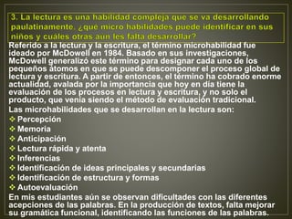 Referido a la lectura y la escritura, el término microhabilidad fue
ideado por McDowell en 1984. Basado en sus investigaciones,
McDowell generalizó este término para designar cada uno de los
pequeños átomos en que se puede descomponer el proceso global de
lectura y escritura. A partir de entonces, el término ha cobrado enorme
actualidad, avalada por la importancia que hoy en día tiene la
evaluación de los procesos en lectura y escritura, y no solo el
producto, que venía siendo el método de evaluación tradicional.
Las microhabilidades que se desarrollan en la lectura son:
 Percepción
 Memoria
 Anticipación
 Lectura rápida y atenta
 Inferencias
 Identificación de ideas principales y secundarias
 Identificación de estructura y formas
 Autoevaluación
En mis estudiantes aún se observan dificultades con las diferentes
acepciones de las palabras. En la producción de textos, falta mejorar
su gramática funcional, identificando las funciones de las palabras.
 