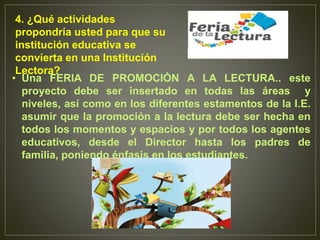 • Una FERIA DE PROMOCIÓN A LA LECTURA.. este
proyecto debe ser insertado en todas las áreas y
niveles, así como en los diferentes estamentos de la I.E.
asumir que la promoción a la lectura debe ser hecha en
todos los momentos y espacios y por todos los agentes
educativos, desde el Director hasta los padres de
familia, poniendo énfasis en los estudiantes.
4. ¿Qué actividades
propondría usted para que su
institución educativa se
convierta en una Institución
Lectora?
 
