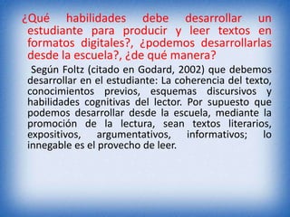 ¿Qué habilidades debe desarrollar un 
estudiante para producir y leer textos en 
formatos digitales?, ¿podemos desarrollarlas 
desde la escuela?, ¿de qué manera? 
Según Foltz (citado en Godard, 2002) que debemos 
desarrollar en el estudiante: La coherencia del texto, 
conocimientos previos, esquemas discursivos y 
habilidades cognitivas del lector. Por supuesto que 
podemos desarrollar desde la escuela, mediante la 
promoción de la lectura, sean textos literarios, 
expositivos, argumentativos, informativos; lo 
innegable es el provecho de leer. 
 