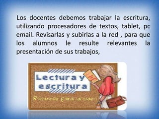 Los docentes debemos trabajar la escritura, 
utilizando procesadores de textos, tablet, pc 
email. Revisarlas y subirlas a la red , para que 
los alumnos le resulte relevantes la 
presentación de sus trabajos, 
 