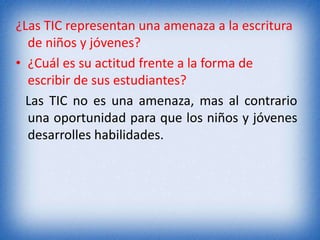 ¿Las TIC representan una amenaza a la escritura 
de niños y jóvenes? 
• ¿Cuál es su actitud frente a la forma de 
escribir de sus estudiantes? 
Las TIC no es una amenaza, mas al contrario 
una oportunidad para que los niños y jóvenes 
desarrolles habilidades. 
 
