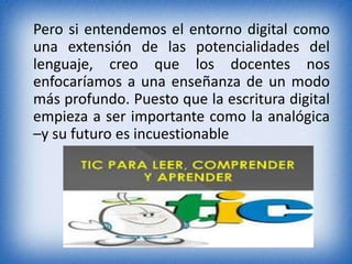 Pero si entendemos el entorno digital como 
una extensión de las potencialidades del 
lenguaje, creo que los docentes nos 
enfocaríamos a una enseñanza de un modo 
más profundo. Puesto que la escritura digital 
empieza a ser importante como la analógica 
–y su futuro es incuestionable 
 