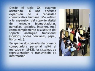 Desde el siglo XXI estamos 
asistiendo –a una enésima 
expansión de la capacidad 
comunicativa humana. Me refiero 
a la expansión del soporte digital 
del lenguaje (computadoras, 
pantallas, teclados, internet, etc.) 
como complemento o sustituto del 
soporte analógico tradicional 
(sonidos, ondas hercianas, papel, 
libros, etc.). 
En apenas dos décadas (la primera 
computadora personal saltó al 
mercado en 1982), los sistemas de 
representación y transmisión de 
información 
 