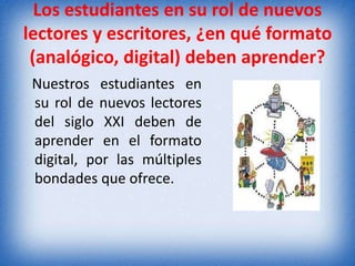 Los estudiantes en su rol de nuevos 
lectores y escritores, ¿en qué formato 
(analógico, digital) deben aprender? 
Nuestros estudiantes en 
su rol de nuevos lectores 
del siglo XXI deben de 
aprender en el formato 
digital, por las múltiples 
bondades que ofrece. 
 