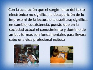 Con la aclaración que el surgimiento del texto 
electrónico no significa, la desaparición de lo 
impreso ni de la lectura o la escritura; significa, 
en cambio, coexistencia, puesto que en la 
sociedad actual el conocimiento y dominio de 
ambas formas son fundamentales para llevara 
cabo una vida profesional exitosa 
 
