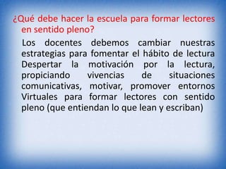¿Qué debe hacer la escuela para formar lectores 
en sentido pleno? 
Los docentes debemos cambiar nuestras 
estrategias para fomentar el hábito de lectura 
Despertar la motivación por la lectura, 
propiciando vivencias de situaciones 
comunicativas, motivar, promover entornos 
Virtuales para formar lectores con sentido 
pleno (que entiendan lo que lean y escriban) 
 