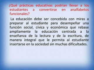 ¿Qué prácticas educativas podrían llevar a los 
estudiantes a convertirse en analfabetos 
funcionales? 
La educación debe ser concebida con miras a 
preparar al estudiante para desempeñar una 
función social, cívica y económica que rebase 
ampliamente la educación centrada a la 
enseñanza de la lectura y de la escritura, de 
manera integral que le permita al estudiante 
insertarse en la sociedad sin muchas dificultades. 
 