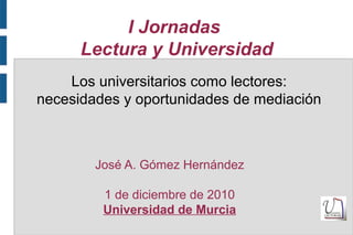 I Jornadas
Lectura y Universidad
José A. Gómez Hernández
1 de diciembre de 2010
Universidad de Murcia
Los universitarios como lectores:
necesidades y oportunidades de mediación
 