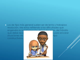  Los de tipo más general suelen ser de lenta y trabajosa
resolución. Me estoy refiriendo a las dificultades que
engendra la transformación del rol docente, del tránsito
que debe recorrer un maestro conductista para encarar
situaciones de enseñanza-aprendizaje de tipo
constructivista.
 