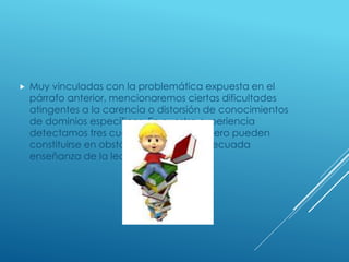  Muy vinculadas con la problemática expuesta en el
párrafo anterior, mencionaremos ciertas dificultades
atingentes a la carencia o distorsión de conocimientos
de dominios específicos. En nuestra experiencia
detectamos tres cuestiones que considero pueden
constituirse en obstáculos para una adecuada
enseñanza de la lectura y la escritura:
 