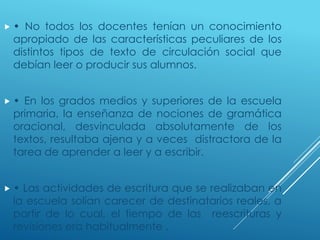  • No todos los docentes tenían un conocimiento
apropiado de las características peculiares de los
distintos tipos de texto de circulación social que
debían leer o producir sus alumnos.
 • En los grados medios y superiores de la escuela
primaria, la enseñanza de nociones de gramática
oracional, desvinculada absolutamente de los
textos, resultaba ajena y a veces distractora de la
tarea de aprender a leer y a escribir.
 • Las actividades de escritura que se realizaban en
la escuela solían carecer de destinatarios reales, a
partir de lo cual, el tiempo de las reescrituras y
revisiones era habitualmente .
 