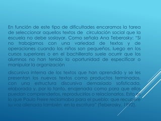 En función de este tipo de dificultades encaramos la tarea
de seleccionar aquellos textos de circulación social que la
escuela no debe soslayar. Como señala Ana Teberosky: “Si
no trabajamos con una variedad de textos y de
operaciones cuando los niños son pequeños, luego en los
cursos superiores o en el bachillerato suele ocurrir que los
alumnos no han tenido la oportunidad de especificar o
manipular la organización
discursiva interna de los textos que han aprendido y se les
presentan los nuevos textos como productos terminados,
con una estructura discursiva demasiado sofisticada,
elaborada y, por lo tanto, enajenada como para que ellos
puedan comprenderlos, reproducirlos o relacionarlos. Esto es
lo que Paulo Freire reclamaba para el pueblo: que recupere
su voz alienada también en la escritura” (Teberosky, 1992).
 