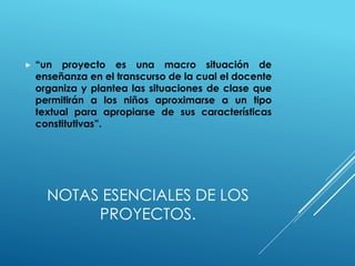 NOTAS ESENCIALES DE LOS
PROYECTOS.
 “un proyecto es una macro situación de
enseñanza en el transcurso de la cual el docente
organiza y plantea las situaciones de clase que
permitirán a los niños aproximarse a un tipo
textual para apropiarse de sus características
constitutivas”.
 