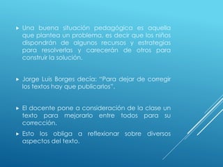  Una buena situación pedagógica es aquella
que plantea un problema, es decir que los niños
dispondrán de algunos recursos y estrategias
para resolverlas y carecerán de otros para
construir la solución.
 Jorge Luis Borges decía: “Para dejar de corregir
los textos hay que publicarlos”.
 El docente pone a consideración de la clase un
texto para mejorarlo entre todos para su
corrección.
 Esto los obliga a reflexionar sobre diversos
aspectos del texto.
 