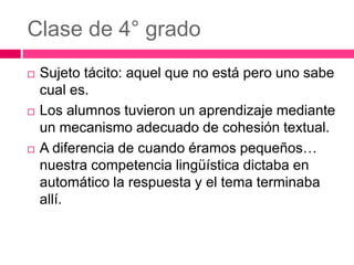 Clase de 4° grado
 Sujeto tácito: aquel que no está pero uno sabe
cual es.
 Los alumnos tuvieron un aprendizaje mediante
un mecanismo adecuado de cohesión textual.
 A diferencia de cuando éramos pequeños…
nuestra competencia lingüística dictaba en
automático la respuesta y el tema terminaba
allí.
 