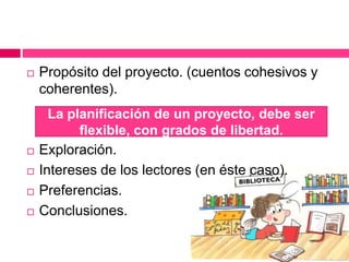  Propósito del proyecto. (cuentos cohesivos y
coherentes).
 Exploración.
 Intereses de los lectores (en éste caso).
 Preferencias.
 Conclusiones.
La planificación de un proyecto, debe ser
flexible, con grados de libertad.
 
