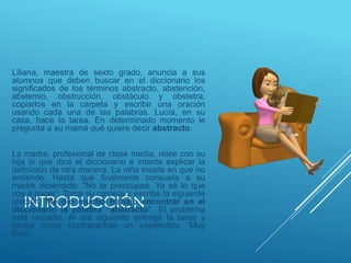 INTRODUCCIÓN
Liliana, maestra de sexto grado, anuncia a sus
alumnos que deben buscar en el diccionario los
significados de los términos abstracto, abstención,
abstemio, obstrucción, obstáculo y obstetra,
copiarlos en la carpeta y escribir una oración
usando cada una de las palabras. Lucía, en su
casa, hace la tarea. En determinado momento le
pregunta a su mamá qué quiere decir abstracto.
La madre, profesional de clase media, relee con su
hija lo que dice el diccionario e intenta explicar la
definición de otra manera. La niña insiste en que no
entiende. Hasta que finalmente consuela a su
madre diciéndole: “No te preocupes. Ya sé lo que
voy a hacer”. Toma su carpeta y escribe la siguiente
oración: Me dio mucho trabajo encontrar en el
diccionario la palabra “abstracto”. El problema
está resuelto. Al día siguiente entrega la tarea y
recibe como contrapartida un espléndido “Muy
Bien”.
 