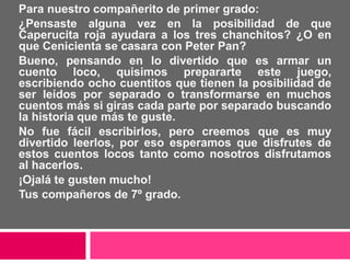 Para nuestro compañerito de primer grado:
¿Pensaste alguna vez en la posibilidad de que
Caperucita roja ayudara a los tres chanchitos? ¿O en
que Cenicienta se casara con Peter Pan?
Bueno, pensando en lo divertido que es armar un
cuento loco, quisimos prepararte este juego,
escribiendo ocho cuentitos que tienen la posibilidad de
ser leídos por separado o transformarse en muchos
cuentos más si giras cada parte por separado buscando
la historia que más te guste.
No fue fácil escribirlos, pero creemos que es muy
divertido leerlos, por eso esperamos que disfrutes de
estos cuentos locos tanto como nosotros disfrutamos
al hacerlos.
¡Ojalá te gusten mucho!
Tus compañeros de 7º grado.
 