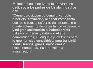El final del texto de Marcelo –obviamente
dedicado a los padres de los alumnos dice
así:
¨Como apreciación personal al ver este
producto terminado y al haber compartido
con los chicos el esfuerzo del proceso, me
queda solamente destacar la rica experiencia
y mi gran satisfacción al haberlos visto
utilizar con ganas y naturalidad sus
conocimientos, el lenguaje y los textos para
lo que han sido concebidos: para transmitir
ideas, sueños, ganas, emociones o
simplemente para echar a volar la
imaginación¨
 