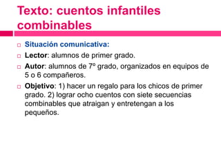 Texto: cuentos infantiles
combinables
 Situación comunicativa:
 Lector: alumnos de primer grado.
 Autor: alumnos de 7º grado, organizados en equipos de
5 o 6 compañeros.
 Objetivo: 1) hacer un regalo para los chicos de primer
grado. 2) lograr ocho cuentos con siete secuencias
combinables que atraigan y entretengan a los
pequeños.
 