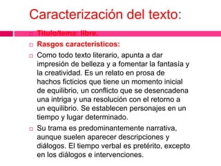 Caracterización del texto:
 Titulo/tema: libre.
 Rasgos característicos:
 Como todo texto literario, apunta a dar
impresión de belleza y a fomentar la fantasía y
la creatividad. Es un relato en prosa de
hachos ficticios que tiene un momento inicial
de equilibrio, un conflicto que se desencadena
una intriga y una resolución con el retorno a
un equilibrio. Se establecen personajes en un
tiempo y lugar determinado.
 Su trama es predominantemente narrativa,
aunque suelen aparecer descripciones y
diálogos. El tiempo verbal es pretérito, excepto
en los diálogos e intervenciones.
 