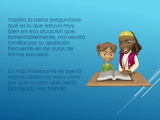 Valdría la pena preguntarse
qué es lo que estuvo muy
bien en esa situación que,
lamentablemente, nos resulta
familiar por su aparición
frecuente en las aulas de
tantas escuelas.
Lo más interesante es que la
misma Liliana no tenía claro
por qué ni para qué había
planteado ese trabajo.
 