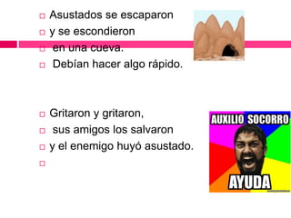  Asustados se escaparon
 y se escondieron
 en una cueva.
 Debían hacer algo rápido.
 Gritaron y gritaron,
 sus amigos los salvaron
 y el enemigo huyó asustado.

 