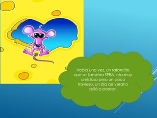Había una vez, un ratoncito
que se llamaba SEBA, era muy
amistoso pero un poco
travieso, un día de verano
salió a pasear.
 