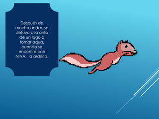 Después de
mucho andar, se
detuvo a la orilla
de un lago a
tomar agua,
cuando se
encontró con
NINA, la ardillita.
 