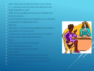  AMK: ¿Para qué les diste esa tarea a los chicos?
 L: Y... supongo que sirve para que aprendan esa
 regla ortográfica, ¿no?
 AMK: Pero les pediste que buscaran el significado
 en el diccionario...
 L: ¡Ah, sí! Eso era para que ampliaran su vocabulario
 y conocieran el significado de los
 términos.
 AMK: Ajá. ... ¿Y para qué les pediste que escribieran
 una oración con cada una?
 L: (Se ríe con un poco de nerviosismo.) La verdad
 es que no sé... Será porque siempre se
 hace...
 AMK: ¿Y por qué se hará siempre?
 L: La verdad es que no sé.
 AMK: ¿Querés que yo te lo diga?
 L: (Sonríe) Sí.
 AMK: Habitualmente eso se hace porque se
 considera que es una alternativa válida para
 evaluar si entendieron el significado que figura
 en el diccionario.
 