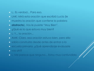  L.: Es verdad... Para eso.
 LMK: Mirá esta oración que escribió Lucía (le
 muestro la oración que contiene la palabra
 abstracto). Vos le pusiste “Muy Bien”.
 ¿Qué es lo que estuvo muy bien?
 L: Y... la oración...
 AMK: Claro, esa oración estuvo bien, pero ella
 sabía construirla desde antes de entrar a la
 escuela primaria. ¿Qué aprendizaje evaluaste
 vos ahí?
 L: Me parece que ninguno... Estoy muy confundida.
 