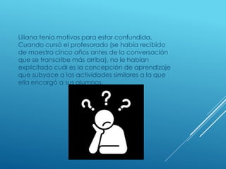 Liliana tenía motivos para estar confundida.
Cuando cursó el profesorado (se había recibido
de maestra cinco años antes de la conversación
que se transcribe más arriba), no le habían
explicitado cuál es la concepción de aprendizaje
que subyace a las actividades similares a la que
ella encargó a sus alumnos.
 