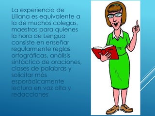 La experiencia de
Liliana es equivalente a
la de muchos colegas,
maestros para quienes
la hora de Lengua
consiste en enseñar
regularmente reglas
ortográficas, análisis
sintáctico de oraciones,
clases de palabras y
solicitar más
esporádicamente
lectura en voz alta y
redacciones
 