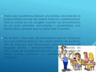  Hasta aquí podríamos esbozar una sonrisa, recordando la
propia historia escolar de nuestra infancia y adolescencia.
Pero la sonrisa se nos congela cuando nos encontramos,
en las aulas primarias, secundarias y universitarias, con
tantos niños y jóvenes que no saben leer ni escribir.
 No se trata, claro está, de analfabetos que no conozcan
las características básicas de nuestro sistema de escritura,
sino de personas que desconocen datos importantes del
lenguaje escrito, desconocimiento que redunda en
dificultades de comprensión lectora y en la producción de
textos pobres, confusos, no pertinentes... en suma:
ineficaces.
 