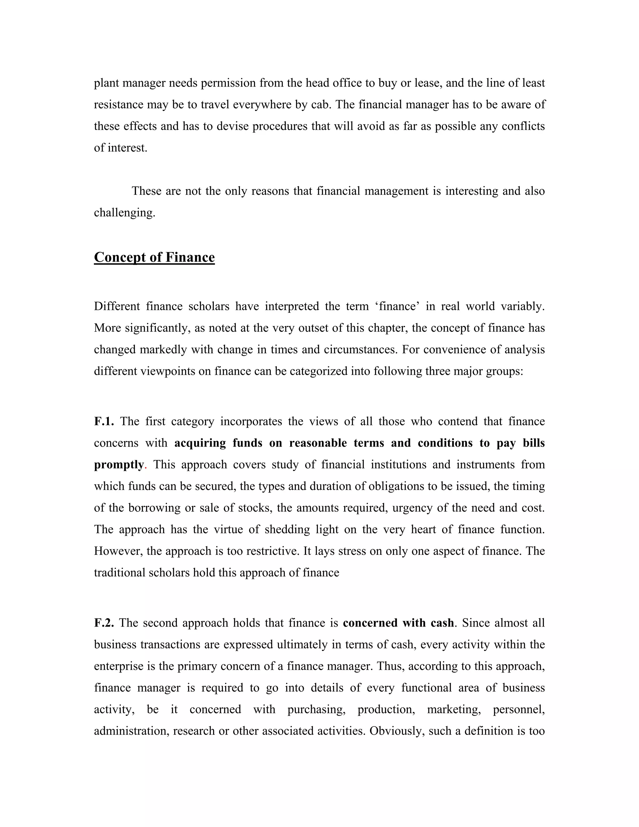plant manager needs permission from the head office to buy or lease, and the line of least
resistance may be to travel everywhere by cab. The financial manager has to be aware of
these effects and has to devise procedures that will avoid as far as possible any conflicts
of interest.


        These are not the only reasons that financial management is interesting and also
challenging.


Concept of Finance


Different finance scholars have interpreted the term ‘finance’ in real world variably.
More significantly, as noted at the very outset of this chapter, the concept of finance has
changed markedly with change in times and circumstances. For convenience of analysis
different viewpoints on finance can be categorized into following three major groups:



F.1. The first category incorporates the views of all those who contend that finance
concerns with acquiring funds on reasonable terms and conditions to pay bills
promptly. This approach covers study of financial institutions and instruments from
which funds can be secured, the types and duration of obligations to be issued, the timing
of the borrowing or sale of stocks, the amounts required, urgency of the need and cost.
The approach has the virtue of shedding light on the very heart of finance function.
However, the approach is too restrictive. It lays stress on only one aspect of finance. The
traditional scholars hold this approach of finance



F.2. The second approach holds that finance is concerned with cash. Since almost all
business transactions are expressed ultimately in terms of cash, every activity within the
enterprise is the primary concern of a finance manager. Thus, according to this approach,
finance manager is required to go into details of every functional area of business
activity, be it concerned with purchasing, production, marketing, personnel,
administration, research or other associated activities. Obviously, such a definition is too
 