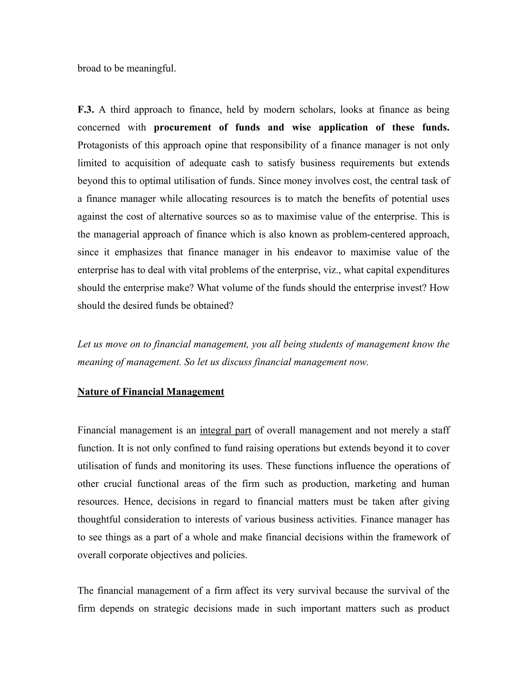 broad to be meaningful.


F.3. A third approach to finance, held by modern scholars, looks at finance as being
concerned with procurement of funds and wise application of these funds.
Protagonists of this approach opine that responsibility of a finance manager is not only
limited to acquisition of adequate cash to satisfy business requirements but extends
beyond this to optimal utilisation of funds. Since money involves cost, the central task of
a finance manager while allocating resources is to match the benefits of potential uses
against the cost of alternative sources so as to maximise value of the enterprise. This is
the managerial approach of finance which is also known as problem-centered approach,
since it emphasizes that finance manager in his endeavor to maximise value of the
enterprise has to deal with vital problems of the enterprise, viz., what capital expenditures
should the enterprise make? What volume of the funds should the enterprise invest? How
should the desired funds be obtained?


Let us move on to financial management, you all being students of management know the
meaning of management. So let us discuss financial management now.

Nature of Financial Management


Financial management is an integral part of overall management and not merely a staff
function. It is not only confined to fund raising operations but extends beyond it to cover
utilisation of funds and monitoring its uses. These functions influence the operations of
other crucial functional areas of the firm such as production, marketing and human
resources. Hence, decisions in regard to financial matters must be taken after giving
thoughtful consideration to interests of various business activities. Finance manager has
to see things as a part of a whole and make financial decisions within the framework of
overall corporate objectives and policies.


The financial management of a firm affect its very survival because the survival of the
firm depends on strategic decisions made in such important matters such as product
 