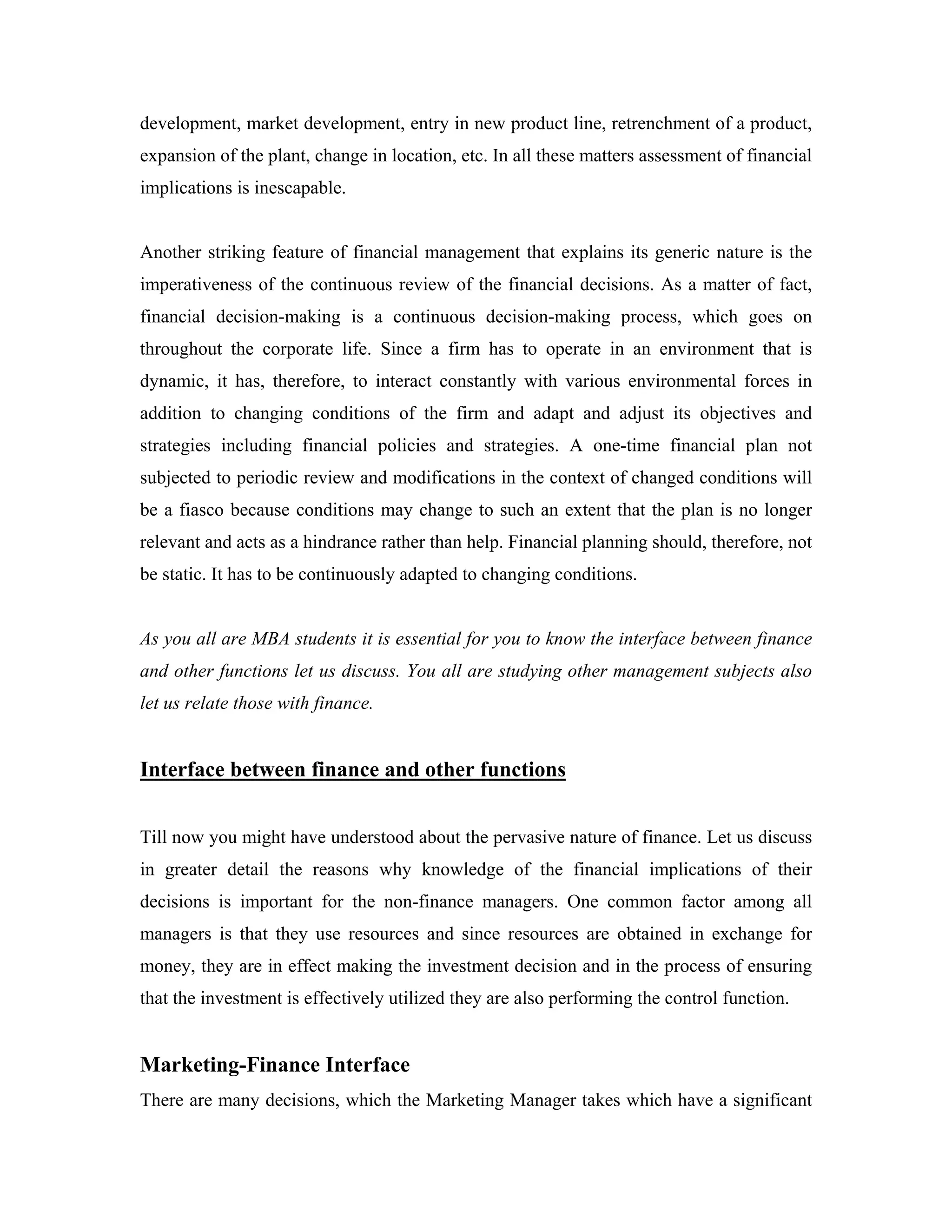 development, market development, entry in new product line, retrenchment of a product,
expansion of the plant, change in location, etc. In all these matters assessment of financial
implications is inescapable.


Another striking feature of financial management that explains its generic nature is the
imperativeness of the continuous review of the financial decisions. As a matter of fact,
financial decision-making is a continuous decision-making process, which goes on
throughout the corporate life. Since a firm has to operate in an environment that is
dynamic, it has, therefore, to interact constantly with various environmental forces in
addition to changing conditions of the firm and adapt and adjust its objectives and
strategies including financial policies and strategies. A one-time financial plan not
subjected to periodic review and modifications in the context of changed conditions will
be a fiasco because conditions may change to such an extent that the plan is no longer
relevant and acts as a hindrance rather than help. Financial planning should, therefore, not
be static. It has to be continuously adapted to changing conditions.


As you all are MBA students it is essential for you to know the interface between finance
and other functions let us discuss. You all are studying other management subjects also
let us relate those with finance.


Interface between finance and other functions


Till now you might have understood about the pervasive nature of finance. Let us discuss
in greater detail the reasons why knowledge of the financial implications of their
decisions is important for the non-finance managers. One common factor among all
managers is that they use resources and since resources are obtained in exchange for
money, they are in effect making the investment decision and in the process of ensuring
that the investment is effectively utilized they are also performing the control function.


Marketing-Finance Interface
There are many decisions, which the Marketing Manager takes which have a significant
 