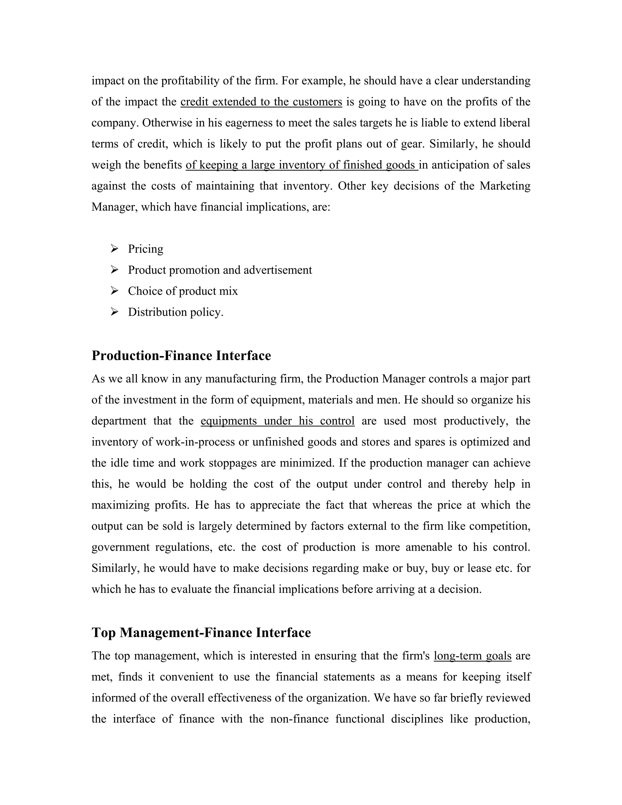 impact on the profitability of the firm. For example, he should have a clear understanding
of the impact the credit extended to the customers is going to have on the profits of the
company. Otherwise in his eagerness to meet the sales targets he is liable to extend liberal
terms of credit, which is likely to put the profit plans out of gear. Similarly, he should
weigh the benefits of keeping a large inventory of finished goods in anticipation of sales
against the costs of maintaining that inventory. Other key decisions of the Marketing
Manager, which have financial implications, are:


       Pricing
       Product promotion and advertisement
       Choice of product mix
       Distribution policy.


Production-Finance Interface
As we all know in any manufacturing firm, the Production Manager controls a major part
of the investment in the form of equipment, materials and men. He should so organize his
department that the equipments under his control are used most productively, the
inventory of work-in-process or unfinished goods and stores and spares is optimized and
the idle time and work stoppages are minimized. If the production manager can achieve
this, he would be holding the cost of the output under control and thereby help in
maximizing profits. He has to appreciate the fact that whereas the price at which the
output can be sold is largely determined by factors external to the firm like competition,
government regulations, etc. the cost of production is more amenable to his control.
Similarly, he would have to make decisions regarding make or buy, buy or lease etc. for
which he has to evaluate the financial implications before arriving at a decision.


Top Management-Finance Interface
The top management, which is interested in ensuring that the firm's long-term goals are
met, finds it convenient to use the financial statements as a means for keeping itself
informed of the overall effectiveness of the organization. We have so far briefly reviewed
the interface of finance with the non-finance functional disciplines like production,
 