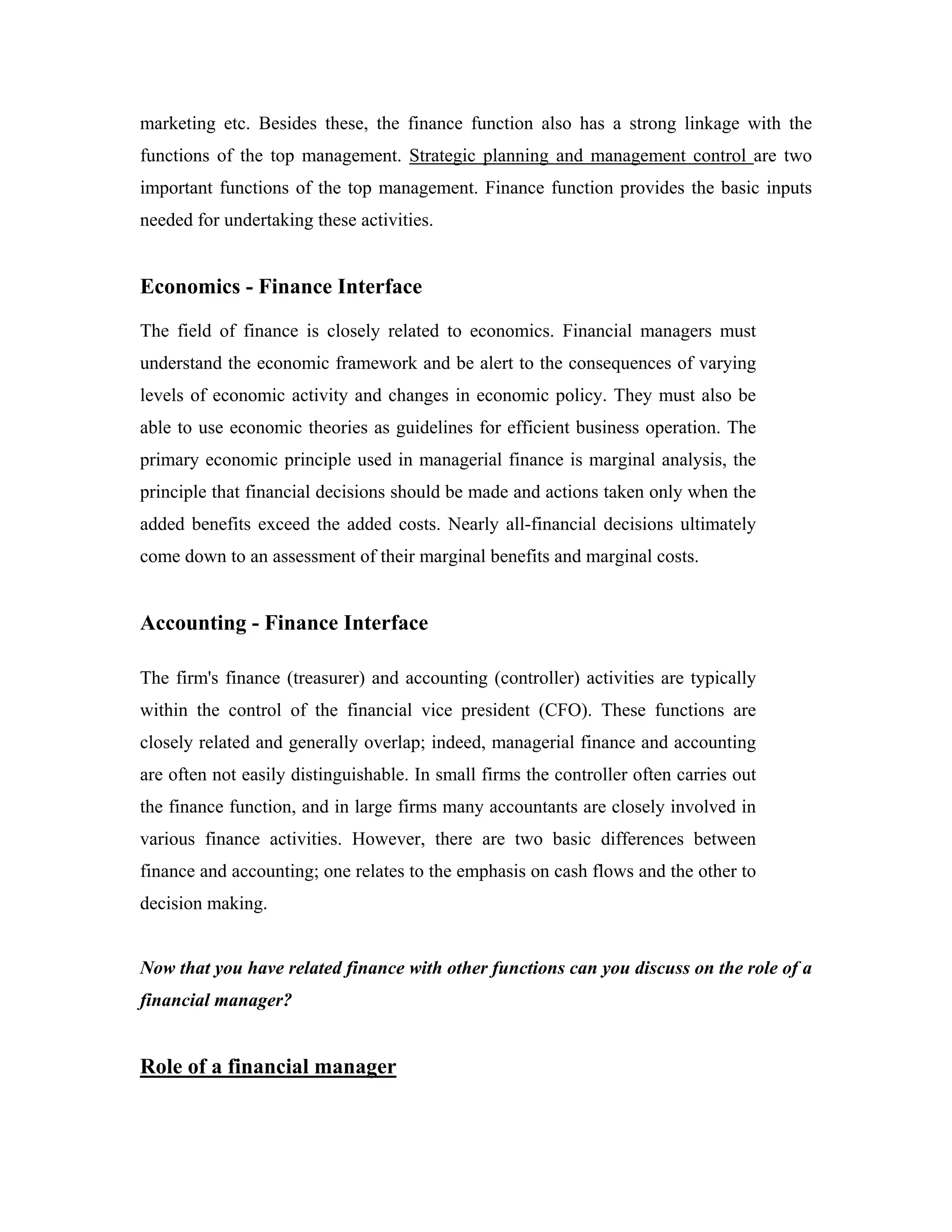 marketing etc. Besides these, the finance function also has a strong linkage with the
functions of the top management. Strategic planning and management control are two
important functions of the top management. Finance function provides the basic inputs
needed for undertaking these activities.


Economics - Finance Interface
The field of finance is closely related to economics. Financial managers must
understand the economic framework and be alert to the consequences of varying
levels of economic activity and changes in economic policy. They must also be
able to use economic theories as guidelines for efficient business operation. The
primary economic principle used in managerial finance is marginal analysis, the
principle that financial decisions should be made and actions taken only when the
added benefits exceed the added costs. Nearly all-financial decisions ultimately
come down to an assessment of their marginal benefits and marginal costs.


Accounting - Finance Interface

The firm's finance (treasurer) and accounting (controller) activities are typically
within the control of the financial vice president (CFO). These functions are
closely related and generally overlap; indeed, managerial finance and accounting
are often not easily distinguishable. In small firms the controller often carries out
the finance function, and in large firms many accountants are closely involved in
various finance activities. However, there are two basic differences between
finance and accounting; one relates to the emphasis on cash flows and the other to
decision making.


Now that you have related finance with other functions can you discuss on the role of a
financial manager?


Role of a financial manager
 