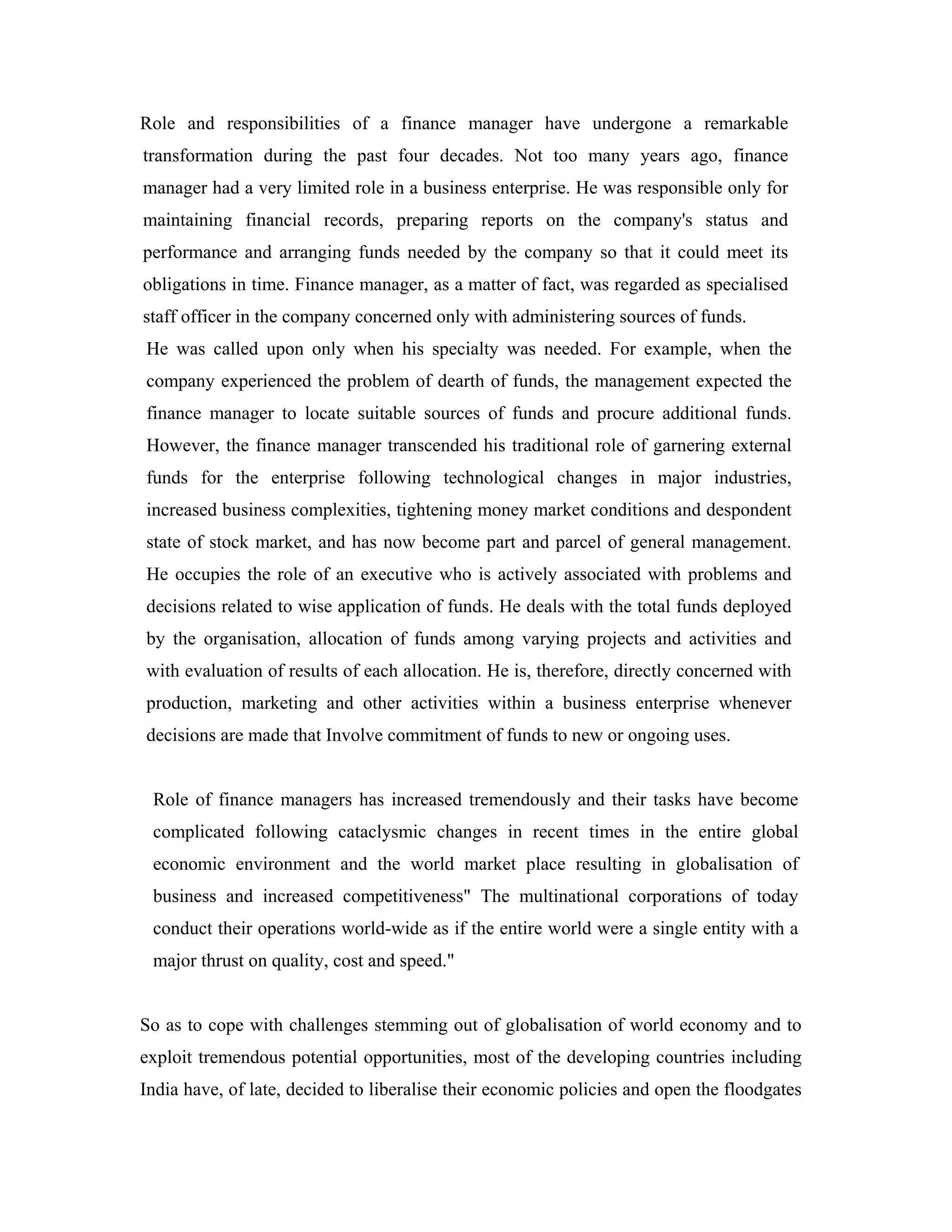 Role and responsibilities of a finance manager have undergone a remarkable
transformation during the past four decades. Not too many years ago, finance
manager had a very limited role in a business enterprise. He was responsible only for
maintaining financial records, preparing reports on the company's status and
performance and arranging funds needed by the company so that it could meet its
obligations in time. Finance manager, as a matter of fact, was regarded as specialised
staff officer in the company concerned only with administering sources of funds.
He was called upon only when his specialty was needed. For example, when the
company experienced the problem of dearth of funds, the management expected the
finance manager to locate suitable sources of funds and procure additional funds.
However, the finance manager transcended his traditional role of garnering external
funds for the enterprise following technological changes in major industries,
increased business complexities, tightening money market conditions and despondent
state of stock market, and has now become part and parcel of general management.
He occupies the role of an executive who is actively associated with problems and
decisions related to wise application of funds. He deals with the total funds deployed
by the organisation, allocation of funds among varying projects and activities and
with evaluation of results of each allocation. He is, therefore, directly concerned with
production, marketing and other activities within a business enterprise whenever
decisions are made that Involve commitment of funds to new or ongoing uses.


 Role of finance managers has increased tremendously and their tasks have become
 complicated following cataclysmic changes in recent times in the entire global
 economic environment and the world market place resulting in globalisation of
 business and increased competitiveness" The multinational corporations of today
 conduct their operations world-wide as if the entire world were a single entity with a
 major thrust on quality, cost and speed."


So as to cope with challenges stemming out of globalisation of world economy and to
exploit tremendous potential opportunities, most of the developing countries including
India have, of late, decided to liberalise their economic policies and open the floodgates
 