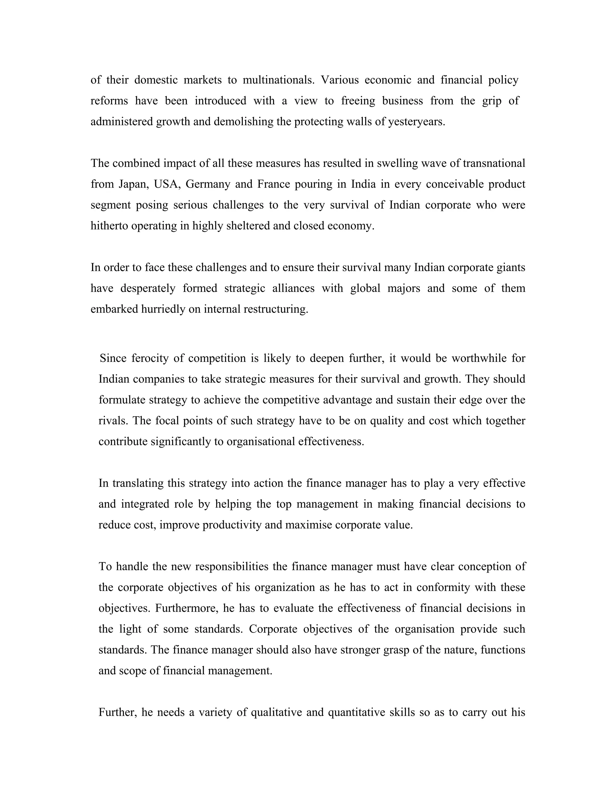 of their domestic markets to multinationals. Various economic and financial policy
reforms have been introduced with a view to freeing business from the grip of
administered growth and demolishing the protecting walls of yesteryears.


The combined impact of all these measures has resulted in swelling wave of transnational
from Japan, USA, Germany and France pouring in India in every conceivable product
segment posing serious challenges to the very survival of Indian corporate who were
hitherto operating in highly sheltered and closed economy.


In order to face these challenges and to ensure their survival many Indian corporate giants
have desperately formed strategic alliances with global majors and some of them
embarked hurriedly on internal restructuring.



 Since ferocity of competition is likely to deepen further, it would be worthwhile for
 Indian companies to take strategic measures for their survival and growth. They should
 formulate strategy to achieve the competitive advantage and sustain their edge over the
 rivals. The focal points of such strategy have to be on quality and cost which together
 contribute significantly to organisational effectiveness.


 In translating this strategy into action the finance manager has to play a very effective
 and integrated role by helping the top management in making financial decisions to
 reduce cost, improve productivity and maximise corporate value.


 To handle the new responsibilities the finance manager must have clear conception of
 the corporate objectives of his organization as he has to act in conformity with these
 objectives. Furthermore, he has to evaluate the effectiveness of financial decisions in
 the light of some standards. Corporate objectives of the organisation provide such
 standards. The finance manager should also have stronger grasp of the nature, functions
 and scope of financial management.


 Further, he needs a variety of qualitative and quantitative skills so as to carry out his
 
