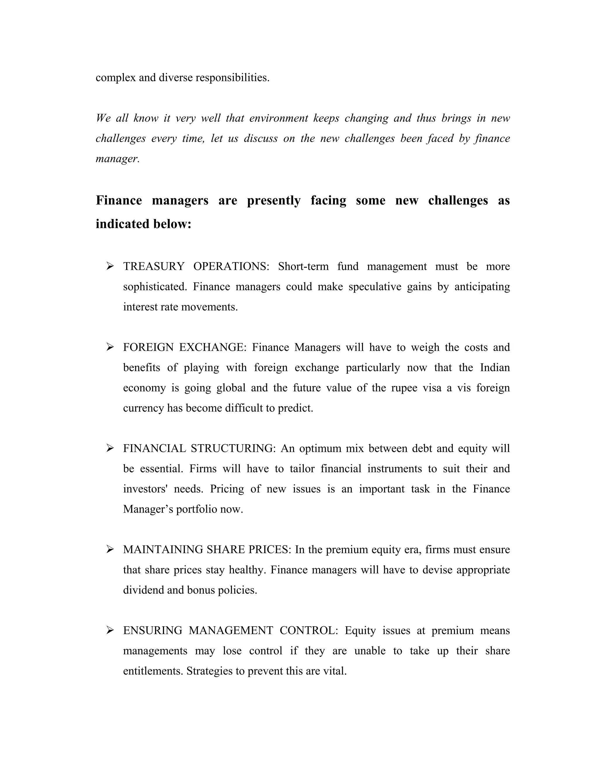 complex and diverse responsibilities.


We all know it very well that environment keeps changing and thus brings in new
challenges every time, let us discuss on the new challenges been faced by finance
manager.


Finance managers are presently facing some new challenges as
indicated below:


     TREASURY OPERATIONS: Short-term fund management must be more
     sophisticated. Finance managers could make speculative gains by anticipating
     interest rate movements.


     FOREIGN EXCHANGE: Finance Managers will have to weigh the costs and
     benefits of playing with foreign exchange particularly now that the Indian
     economy is going global and the future value of the rupee visa a vis foreign
     currency has become difficult to predict.


     FINANCIAL STRUCTURING: An optimum mix between debt and equity will
     be essential. Firms will have to tailor financial instruments to suit their and
     investors' needs. Pricing of new issues is an important task in the Finance
     Manager’s portfolio now.


     MAINTAINING SHARE PRICES: In the premium equity era, firms must ensure
     that share prices stay healthy. Finance managers will have to devise appropriate
     dividend and bonus policies.


     ENSURING MANAGEMENT CONTROL: Equity issues at premium means
     managements may lose control if they are unable to take up their share
     entitlements. Strategies to prevent this are vital.
 