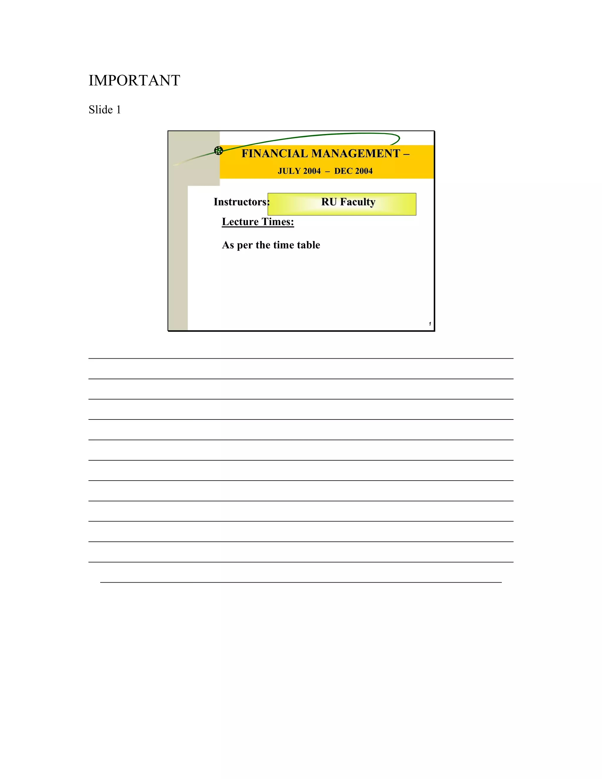 IMPORTANT
Slide 1


                          FINANCIAL MANAGEMENT –
                                    JULY 2004 – DEC 2004


                     Instructors:             RU Faculty
                      Lecture Times:

                      As per the time table




                                                           1




________________________________________________________________________
________________________________________________________________________
________________________________________________________________________
________________________________________________________________________
________________________________________________________________________
________________________________________________________________________
________________________________________________________________________
________________________________________________________________________
________________________________________________________________________
________________________________________________________________________
________________________________________________________________________
  ____________________________________________________________________
 