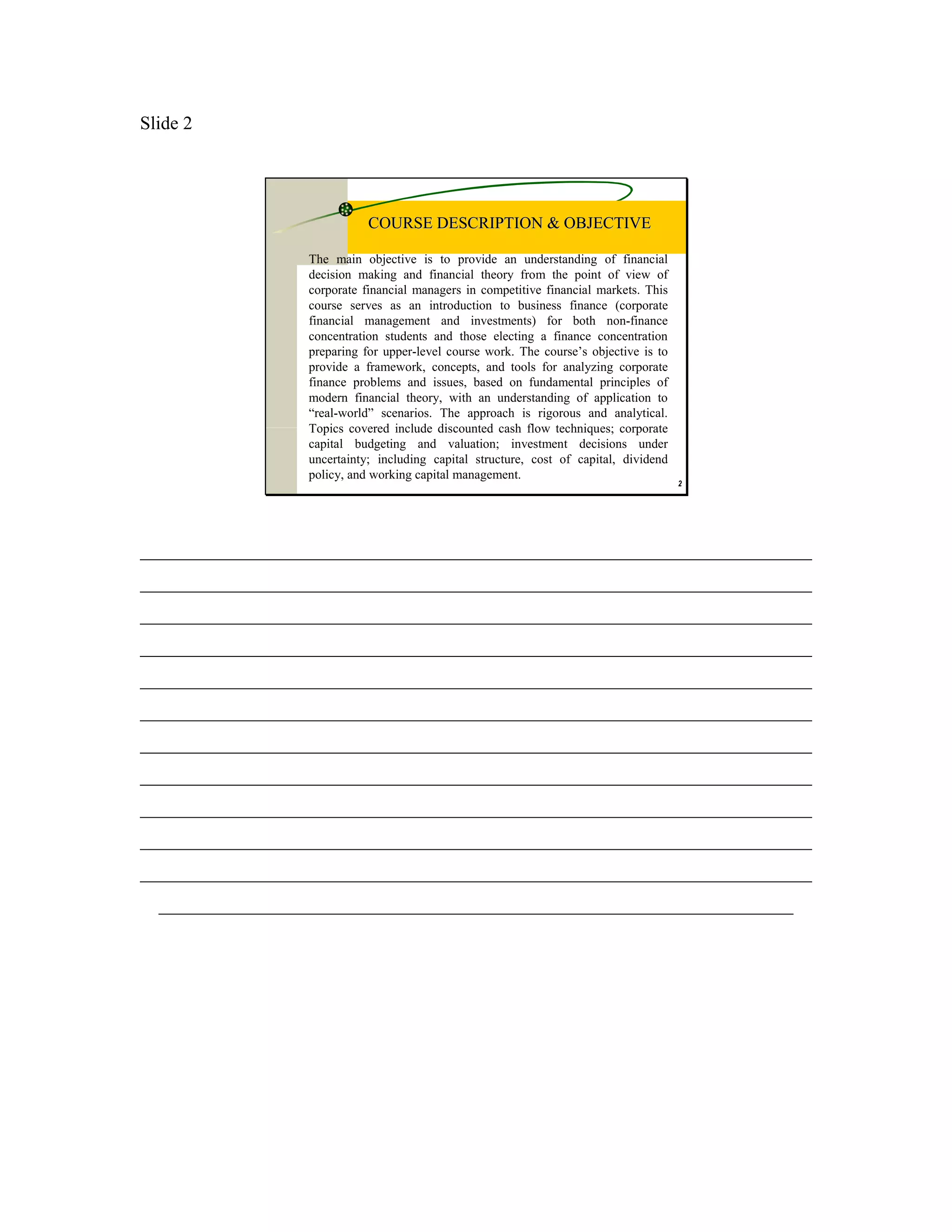 Slide 2




                             COURSE DESCRIPTION & OBJECTIVE

                  The main objective is to provide an understanding of financial
                  decision making and financial theory from the point of view of
                  corporate financial managers in competitive financial markets. This
                  course serves as an introduction to business finance (corporate
                  financial management and investments) for both non-finance
                  concentration students and those electing a finance concentration
                  preparing for upper-level course work. The course’s objective is to
                  provide a framework, concepts, and tools for analyzing corporate
                  finance problems and issues, based on fundamental principles of
                  modern financial theory, with an understanding of application to
                  “real-world” scenarios. The approach is rigorous and analytical.
                  Topics covered include discounted cash flow techniques; corporate
                  capital budgeting and valuation; investment decisions under
                  uncertainty; including capital structure, cost of capital, dividend
                  policy, and working capital management.
                                                                                        2




________________________________________________________________________
________________________________________________________________________
________________________________________________________________________
________________________________________________________________________
________________________________________________________________________
________________________________________________________________________
________________________________________________________________________
________________________________________________________________________
________________________________________________________________________
________________________________________________________________________
________________________________________________________________________
  ____________________________________________________________________
 