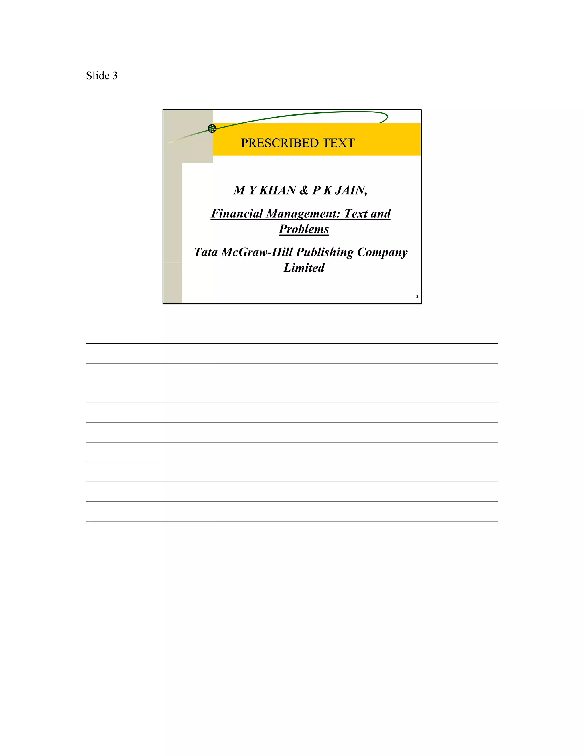 Slide 3




                           PRESCRIBED TEXT


                         M Y KHAN & P K JAIN,
                     Financial Management: Text and
                                Problems
                  Tata McGraw-Hill Publishing Company
                               Limited

                                                         3




________________________________________________________________________
________________________________________________________________________
________________________________________________________________________
________________________________________________________________________
________________________________________________________________________
________________________________________________________________________
________________________________________________________________________
________________________________________________________________________
________________________________________________________________________
________________________________________________________________________
________________________________________________________________________
  ____________________________________________________________________
 