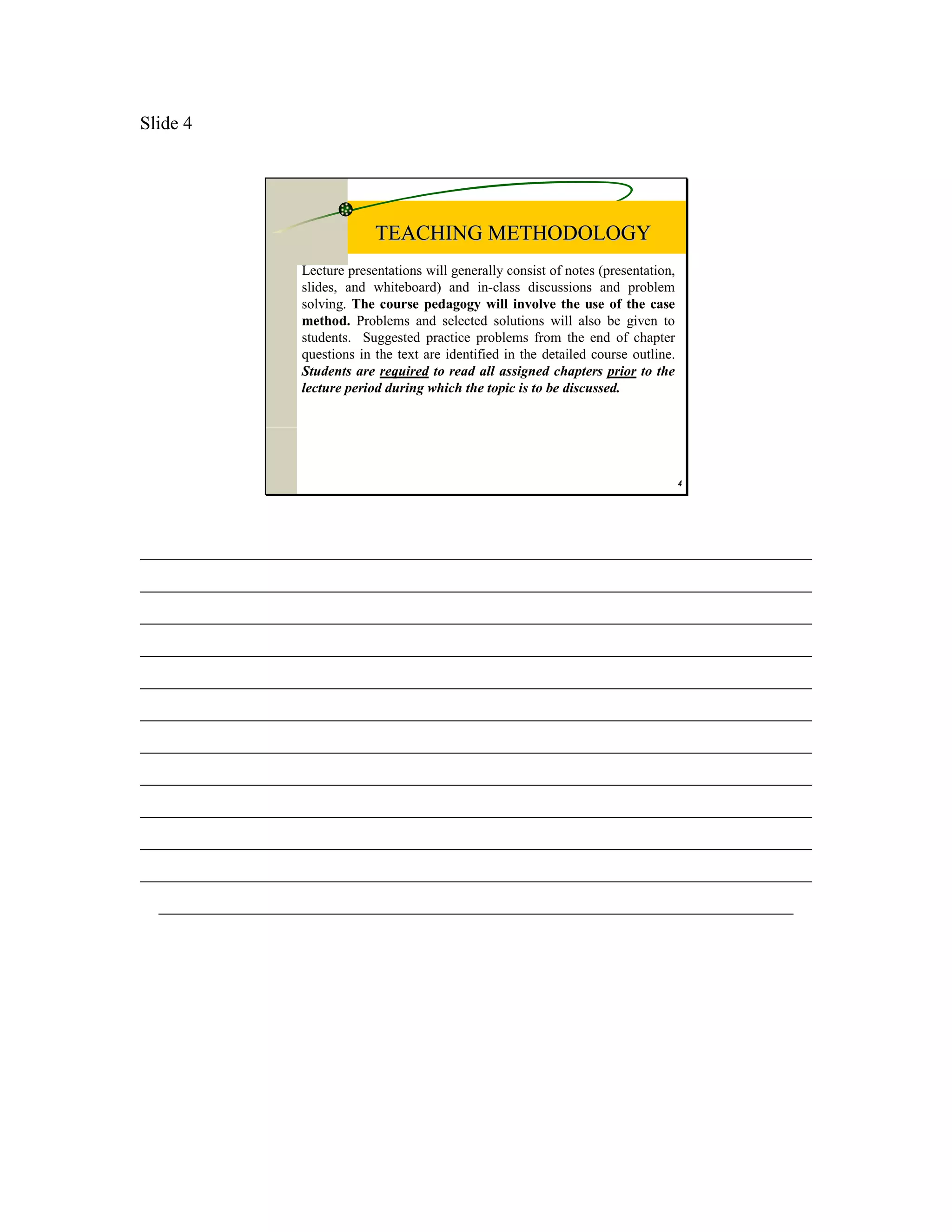 Slide 4




                              TEACHING METHODOLOGY
                 Lecture presentations will generally consist of notes (presentation,
                 slides, and whiteboard) and in-class discussions and problem
                 solving. The course pedagogy will involve the use of the case
                 method. Problems and selected solutions will also be given to
                 students. Suggested practice problems from the end of chapter
                 questions in the text are identified in the detailed course outline.
                 Students are required to read all assigned chapters prior to the
                 lecture period during which the topic is to be discussed.




                                                                                        4




________________________________________________________________________
________________________________________________________________________
________________________________________________________________________
________________________________________________________________________
________________________________________________________________________
________________________________________________________________________
________________________________________________________________________
________________________________________________________________________
________________________________________________________________________
________________________________________________________________________
________________________________________________________________________
  ____________________________________________________________________
 