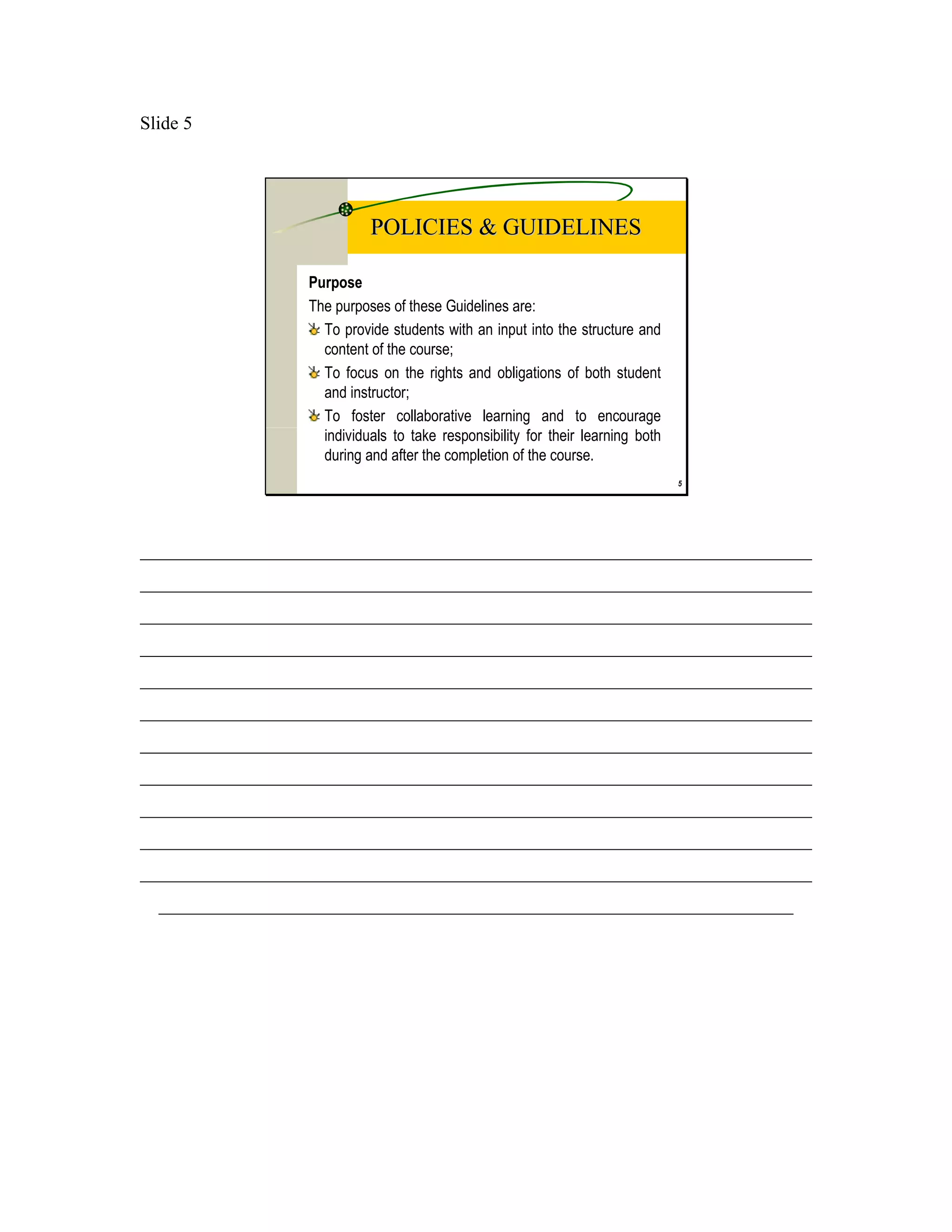 Slide 5




                            POLICIES & GUIDELINES

                  Purpose
                  The purposes of these Guidelines are:
                    To provide students with an input into the structure and
                    content of the course;
                    To focus on the rights and obligations of both student
                    and instructor;
                    To foster collaborative learning and to encourage
                    individuals to take responsibility for their learning both
                    during and after the completion of the course.
                                                                                 5




________________________________________________________________________
________________________________________________________________________
________________________________________________________________________
________________________________________________________________________
________________________________________________________________________
________________________________________________________________________
________________________________________________________________________
________________________________________________________________________
________________________________________________________________________
________________________________________________________________________
________________________________________________________________________
  ____________________________________________________________________
 