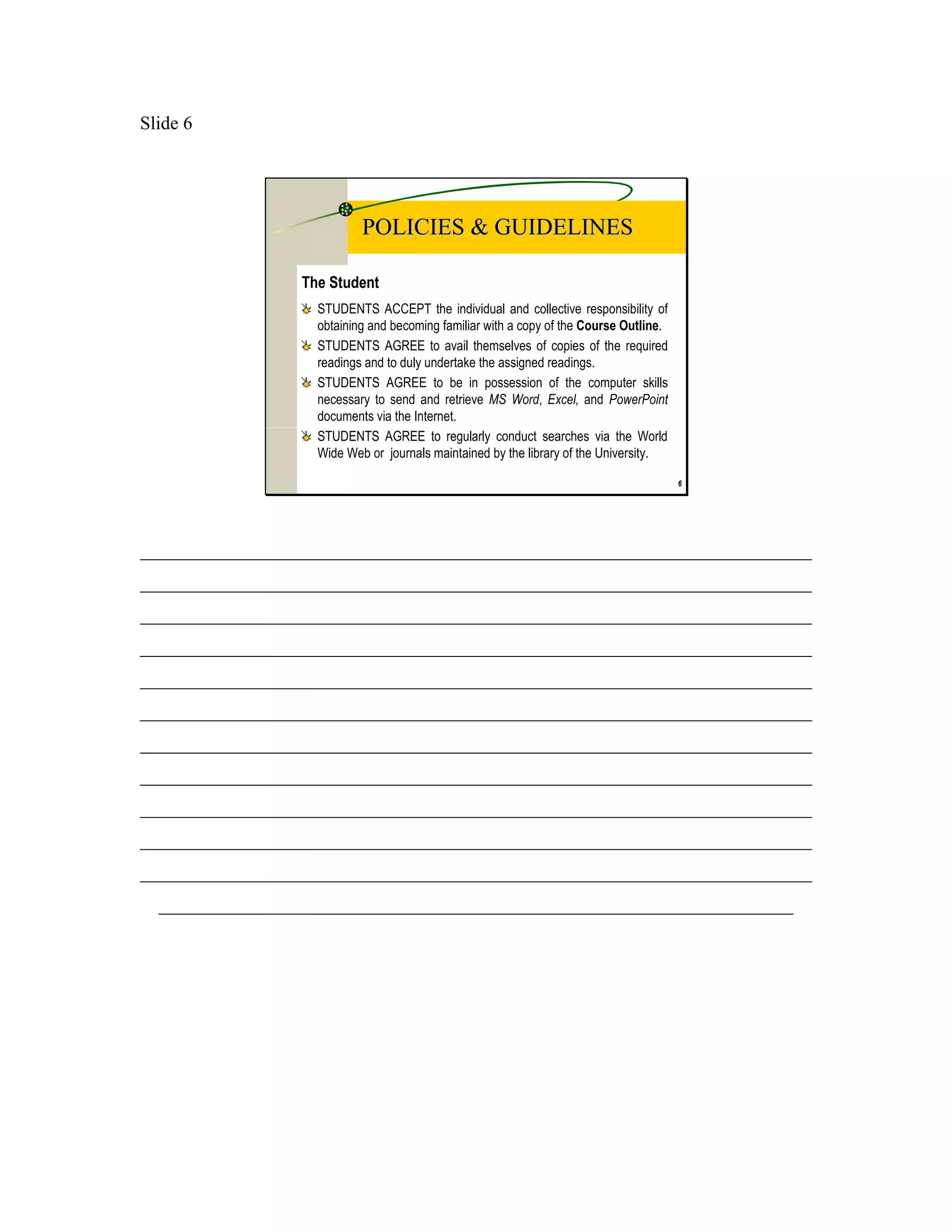 Slide 6




                           POLICIES & GUIDELINES

                 The Student
                   STUDENTS ACCEPT the individual and collective responsibility of
                   obtaining and becoming familiar with a copy of the Course Outline.
                   STUDENTS AGREE to avail themselves of copies of the required
                   readings and to duly undertake the assigned readings.
                   STUDENTS AGREE to be in possession of the computer skills
                   necessary to send and retrieve MS Word, Excel, and PowerPoint
                   documents via the Internet.
                   STUDENTS AGREE to regularly conduct searches via the World
                   Wide Web or journals maintained by the library of the University.

                                                                                        6




________________________________________________________________________
________________________________________________________________________
________________________________________________________________________
________________________________________________________________________
________________________________________________________________________
________________________________________________________________________
________________________________________________________________________
________________________________________________________________________
________________________________________________________________________
________________________________________________________________________
________________________________________________________________________
  ____________________________________________________________________
 